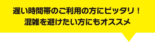 遅い時間帯のご利用の方にピッタリ！混雑を避けたい方にもオススメ